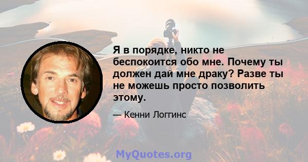 Я в порядке, никто не беспокоится обо мне. Почему ты должен дай мне драку? Разве ты не можешь просто позволить этому.