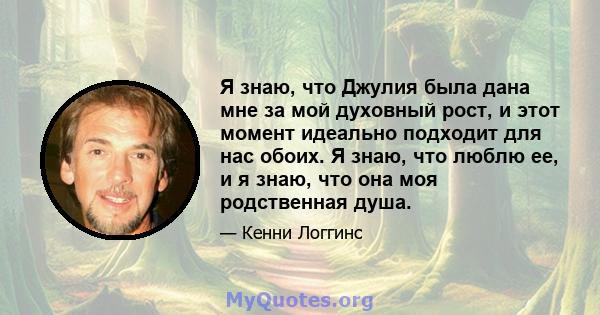 Я знаю, что Джулия была дана мне за мой духовный рост, и этот момент идеально подходит для нас обоих. Я знаю, что люблю ее, и я знаю, что она моя родственная душа.