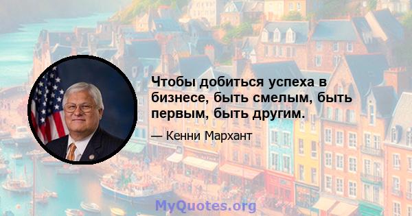 Чтобы добиться успеха в бизнесе, быть смелым, быть первым, быть другим.