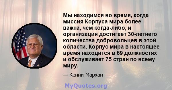 Мы находимся во время, когда миссия Корпуса мира более важна, чем когда-либо, и организация достигает 30-летнего количества добровольцев в этой области. Корпус мира в настоящее время находится в 69 должностях и