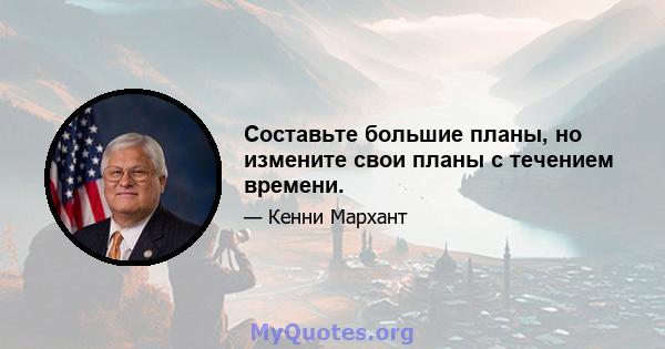 Составьте большие планы, но измените свои планы с течением времени.