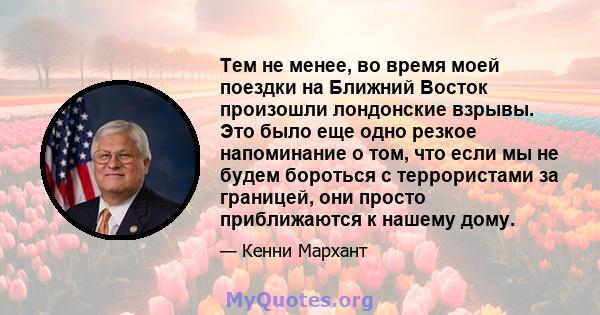 Тем не менее, во время моей поездки на Ближний Восток произошли лондонские взрывы. Это было еще одно резкое напоминание о том, что если мы не будем бороться с террористами за границей, они просто приближаются к нашему