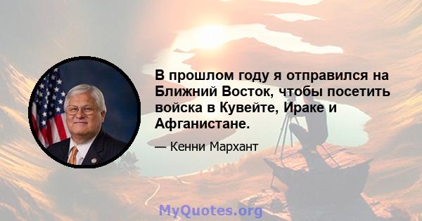 В прошлом году я отправился на Ближний Восток, чтобы посетить войска в Кувейте, Ираке и Афганистане.