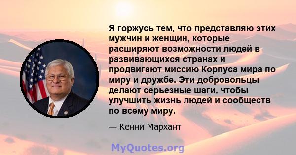 Я горжусь тем, что представляю этих мужчин и женщин, которые расширяют возможности людей в развивающихся странах и продвигают миссию Корпуса мира по миру и дружбе. Эти добровольцы делают серьезные шаги, чтобы улучшить