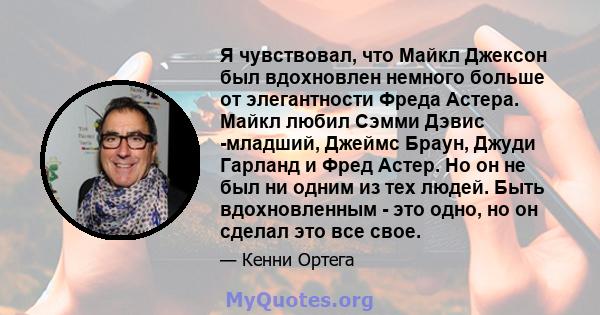 Я чувствовал, что Майкл Джексон был вдохновлен немного больше от элегантности Фреда Астера. Майкл любил Сэмми Дэвис -младший, Джеймс Браун, Джуди Гарланд и Фред Астер. Но он не был ни одним из тех людей. Быть