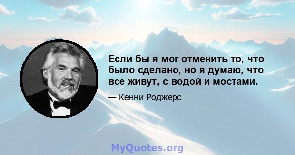 Если бы я мог отменить то, что было сделано, но я думаю, что все живут, с водой и мостами.