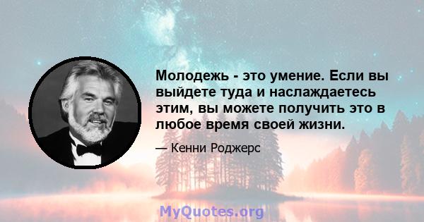 Молодежь - это умение. Если вы выйдете туда и наслаждаетесь этим, вы можете получить это в любое время своей жизни.