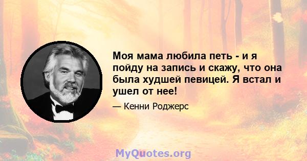 Моя мама любила петь - и я пойду на запись и скажу, что она была худшей певицей. Я встал и ушел от нее!