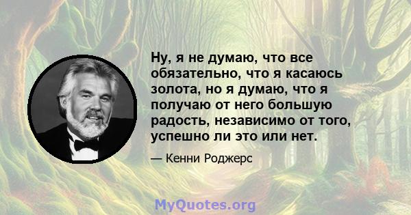 Ну, я не думаю, что все обязательно, что я касаюсь золота, но я думаю, что я получаю от него большую радость, независимо от того, успешно ли это или нет.