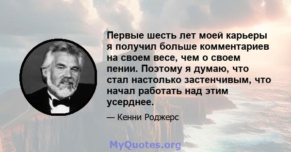 Первые шесть лет моей карьеры я получил больше комментариев на своем весе, чем о своем пении. Поэтому я думаю, что стал настолько застенчивым, что начал работать над этим усерднее.