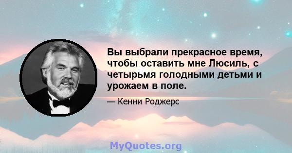 Вы выбрали прекрасное время, чтобы оставить мне Люсиль, с четырьмя голодными детьми и урожаем в поле.