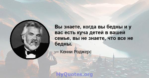 Вы знаете, когда вы бедны и у вас есть куча детей в вашей семье, вы не знаете, что все не бедны.