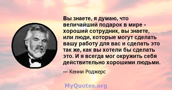 Вы знаете, я думаю, что величайший подарок в мире - хороший сотрудник, вы знаете, или люди, которые могут сделать вашу работу для вас и сделать это так же, как вы хотели бы сделать это. И я всегда мог окружить себя