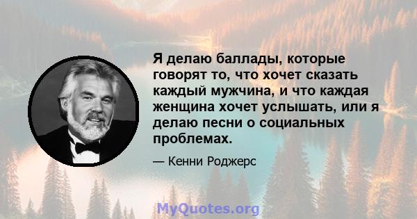 Я делаю баллады, которые говорят то, что хочет сказать каждый мужчина, и что каждая женщина хочет услышать, или я делаю песни о социальных проблемах.