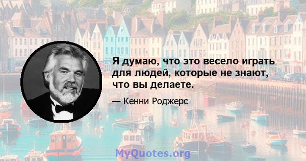 Я думаю, что это весело играть для людей, которые не знают, что вы делаете.