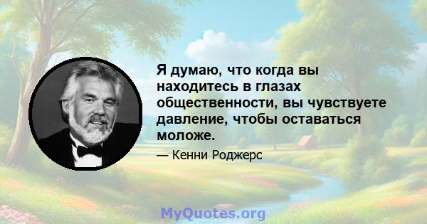 Я думаю, что когда вы находитесь в глазах общественности, вы чувствуете давление, чтобы оставаться моложе.