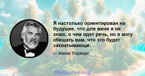 Я настолько ориентирован на будущее, что для меня я не знаю, о чем идет речь, но я могу обещать вам, что это будет захватывающе.