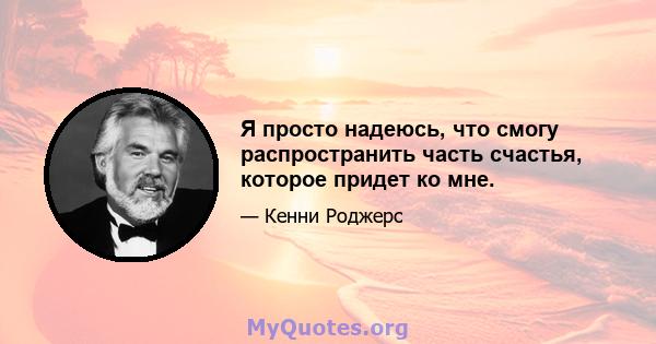 Я просто надеюсь, что смогу распространить часть счастья, которое придет ко мне.