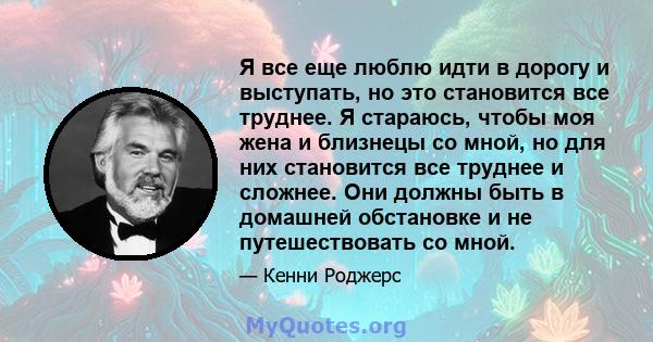 Я все еще люблю идти в дорогу и выступать, но это становится все труднее. Я стараюсь, чтобы моя жена и близнецы со мной, но для них становится все труднее и сложнее. Они должны быть в домашней обстановке и не