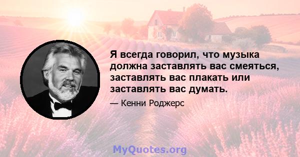 Я всегда говорил, что музыка должна заставлять вас смеяться, заставлять вас плакать или заставлять вас думать.