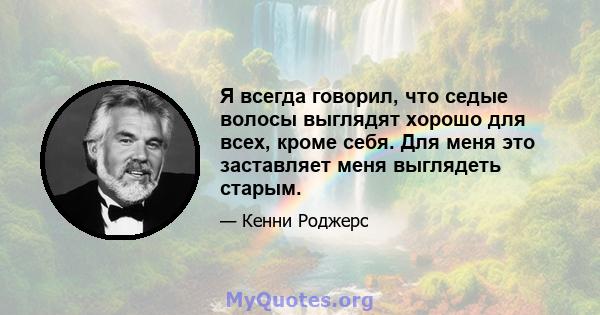 Я всегда говорил, что седые волосы выглядят хорошо для всех, кроме себя. Для меня это заставляет меня выглядеть старым.