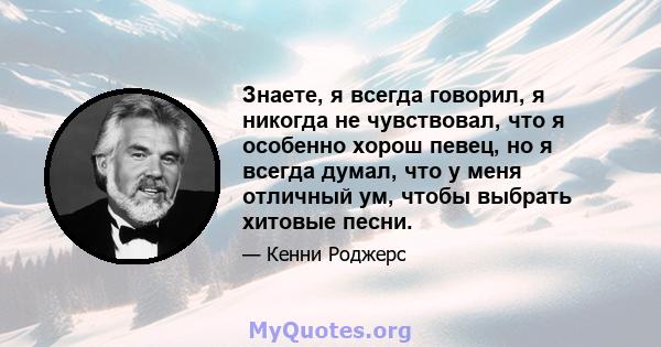 Знаете, я всегда говорил, я никогда не чувствовал, что я особенно хорош певец, но я всегда думал, что у меня отличный ум, чтобы выбрать хитовые песни.