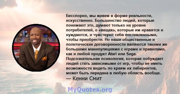 Бесспорно, мы живем в форме реальности, искусственно. Большинство людей, которые понимают это, думают только на уровне потребителей, о «вещах», которые им нравятся и нуждаются, и чувствуют себя поставленными, чтобы