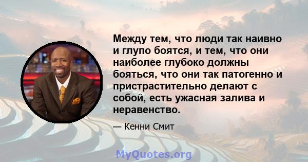 Между тем, что люди так наивно и глупо боятся, и тем, что они наиболее глубоко должны бояться, что они так патогенно и пристрастительно делают с собой, есть ужасная залива и неравенство.