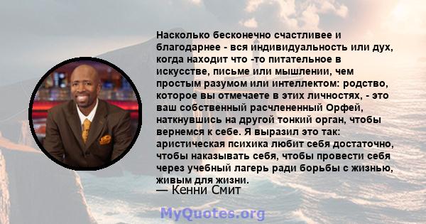 Насколько бесконечно счастливее и благодарнее - вся индивидуальность или дух, когда находит что -то питательное в искусстве, письме или мышлении, чем простым разумом или интеллектом: родство, которое вы отмечаете в этих 