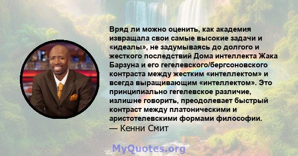 Вряд ли можно оценить, как академия извращала свои самые высокие задачи и «идеалы», не задумываясь до долгого и жесткого последствий Дома интеллекта Жака Барзуна и его гегелевского/бергсоновского контраста между жестким 