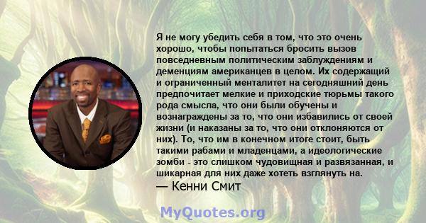 Я не могу убедить себя в том, что это очень хорошо, чтобы попытаться бросить вызов повседневным политическим заблуждениям и деменциям американцев в целом. Их содержащий и ограниченный менталитет на сегодняшний день