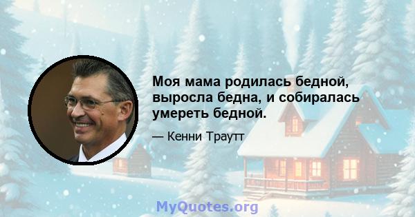 Моя мама родилась бедной, выросла бедна, и собиралась умереть бедной.