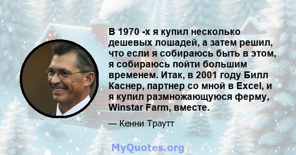 В 1970 -х я купил несколько дешевых лошадей, а затем решил, что если я собираюсь быть в этом, я собираюсь пойти большим временем. Итак, в 2001 году Билл Каснер, партнер со мной в Excel, и я купил размножающуюся ферму,