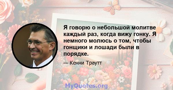 Я говорю о небольшой молитве каждый раз, когда вижу гонку. Я немного молюсь о том, чтобы гонщики и лошади были в порядке.