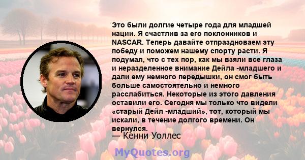 Это были долгие четыре года для младшей нации. Я счастлив за его поклонников и NASCAR. Теперь давайте отпраздноваем эту победу и поможем нашему спорту расти. Я подумал, что с тех пор, как мы взяли все глаза и