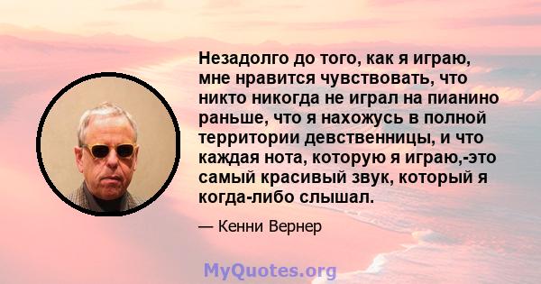 Незадолго до того, как я играю, мне нравится чувствовать, что никто никогда не играл на пианино раньше, что я нахожусь в полной территории девственницы, и что каждая нота, которую я играю,-это самый красивый звук,