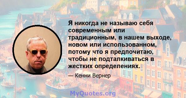 Я никогда не называю себя современным или традиционным, в нашем выходе, новом или использованном, потому что я предпочитаю, чтобы не подталкиваться в жестких определениях.