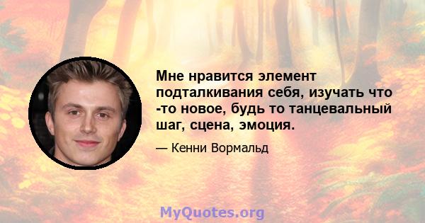 Мне нравится элемент подталкивания себя, изучать что -то новое, будь то танцевальный шаг, сцена, эмоция.