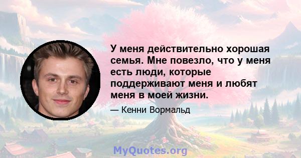 У меня действительно хорошая семья. Мне повезло, что у меня есть люди, которые поддерживают меня и любят меня в моей жизни.