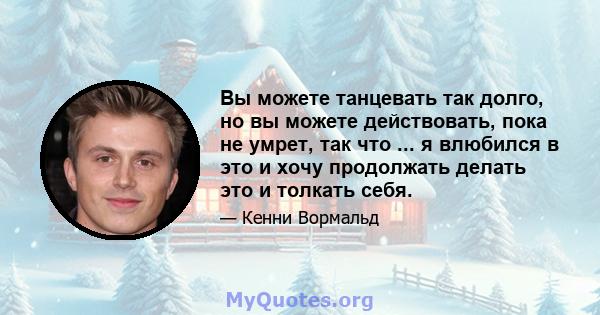 Вы можете танцевать так долго, но вы можете действовать, пока не умрет, так что ... я влюбился в это и хочу продолжать делать это и толкать себя.