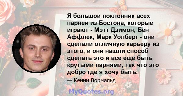 Я большой поклонник всех парней из Бостона, которые играют - Мэтт Дэймон, Бен Аффлек, Марк Уолберг - они сделали отличную карьеру из этого, и они нашли способ сделать это и все еще быть крутыми парнями, так что это