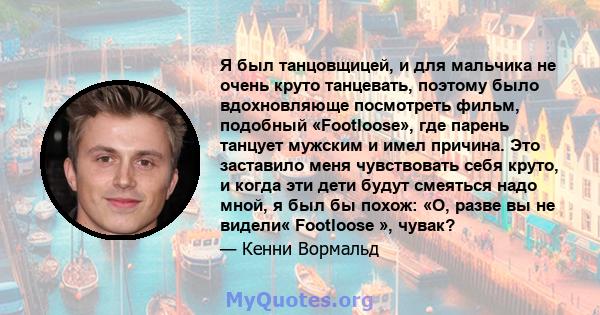 Я был танцовщицей, и для мальчика не очень круто танцевать, поэтому было вдохновляюще посмотреть фильм, подобный «Footloose», где парень танцует мужским и имел причина. Это заставило меня чувствовать себя круто, и когда 