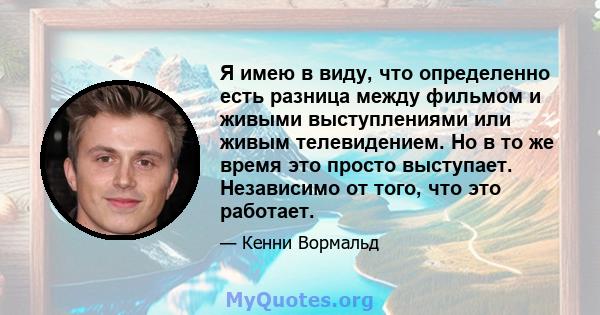 Я имею в виду, что определенно есть разница между фильмом и живыми выступлениями или живым телевидением. Но в то же время это просто выступает. Независимо от того, что это работает.