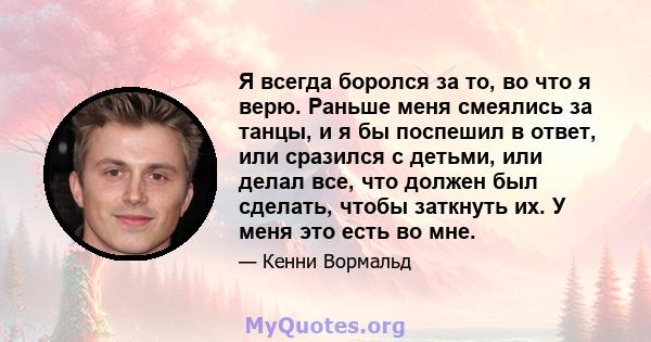 Я всегда боролся за то, во что я верю. Раньше меня смеялись за танцы, и я бы поспешил в ответ, или сразился с детьми, или делал все, что должен был сделать, чтобы заткнуть их. У меня это есть во мне.