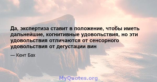 Да, экспертиза ставит в положение, чтобы иметь дальнейшие, когнитивные удовольствия, но эти удовольствия отличаются от сенсорного удовольствия от дегустации вин