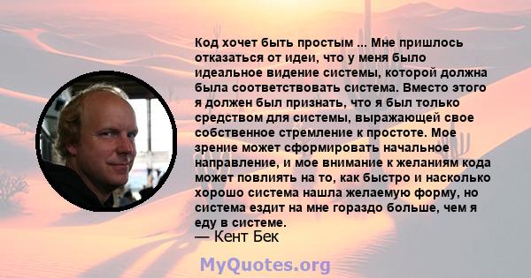 Код хочет быть простым ... Мне пришлось отказаться от идеи, что у меня было идеальное видение системы, которой должна была соответствовать система. Вместо этого я должен был признать, что я был только средством для