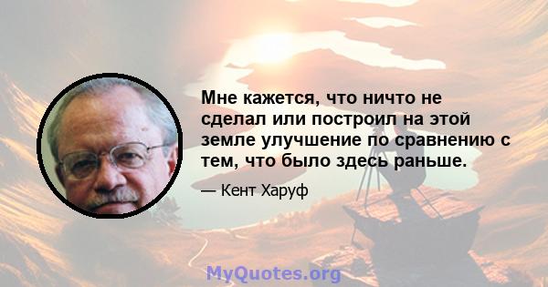 Мне кажется, что ничто не сделал или построил на этой земле улучшение по сравнению с тем, что было здесь раньше.