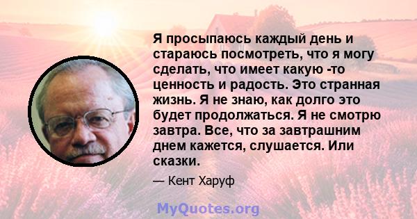 Я просыпаюсь каждый день и стараюсь посмотреть, что я могу сделать, что имеет какую -то ценность и радость. Это странная жизнь. Я не знаю, как долго это будет продолжаться. Я не смотрю завтра. Все, что за завтрашним