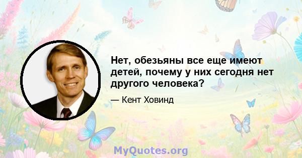 Нет, обезьяны все еще имеют детей, почему у них сегодня нет другого человека?