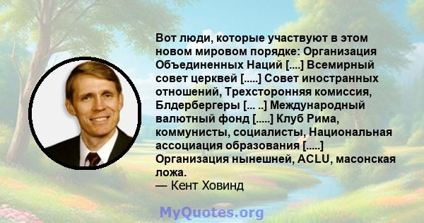 Вот люди, которые участвуют в этом новом мировом порядке: Организация Объединенных Наций [....] Всемирный совет церквей [.....] Совет иностранных отношений, Трехсторонняя комиссия, Блдербергеры [... ..] Международный